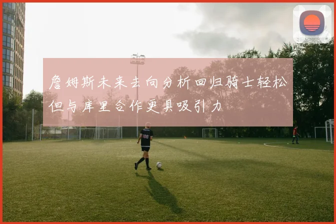 詹姆斯未来去向分析回归骑士轻松但与库里合作更具吸引力