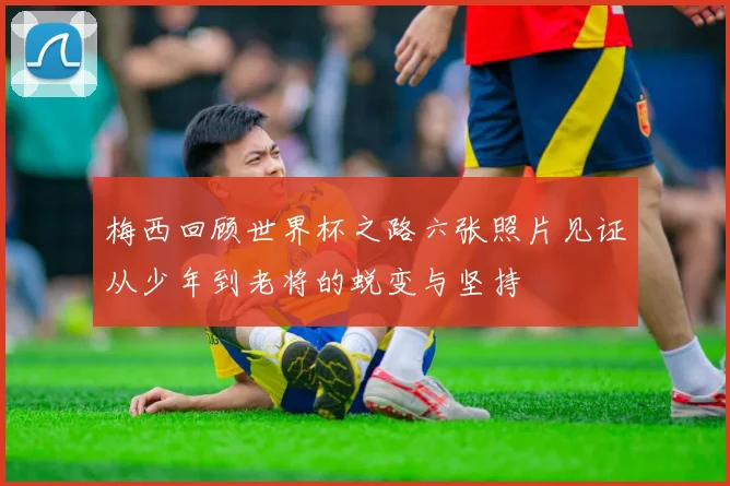 梅西回顾世界杯之路六张照片见证从少年到老将的蜕变与坚持