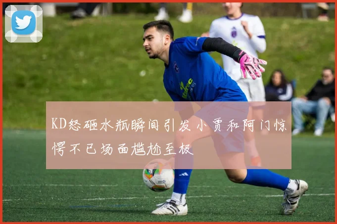 KD怒砸水瓶瞬间引发小贾和阿门惊愕不已场面尴尬至极