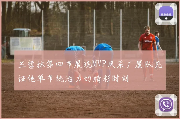 王哲林第四节展现MVP风采广厦队见证他单节统治力的精彩时刻