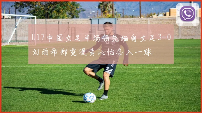 U17中国女足半场领先缅甸女足3-0刘雨希郑霓漫黄沁怡各入一球