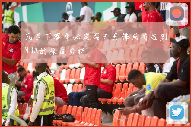 瓦兰下赛季必定离开丹佛或将告别NBA的深度分析