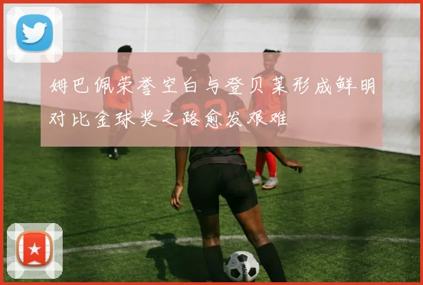 姆巴佩荣誉空白与登贝莱形成鲜明对比金球奖之路愈发艰难