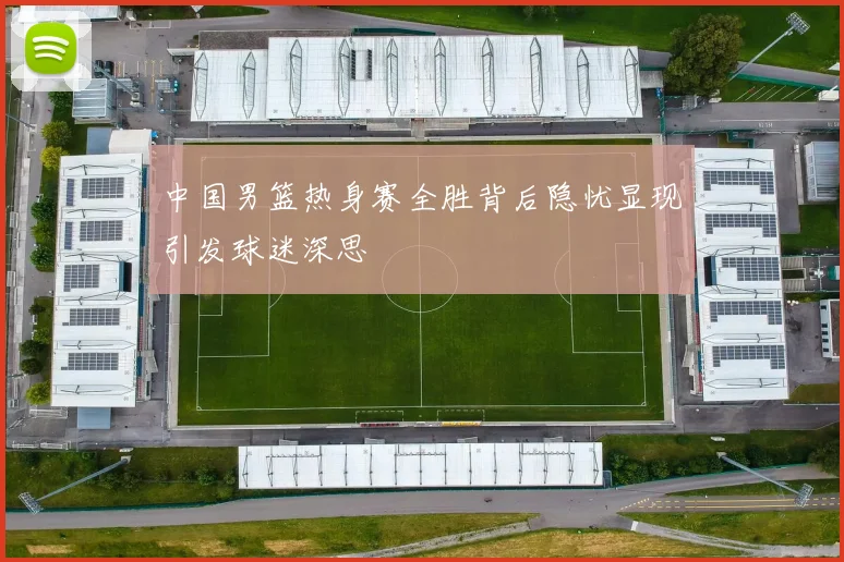 中国男篮热身赛全胜背后隐忧显现引发球迷深思