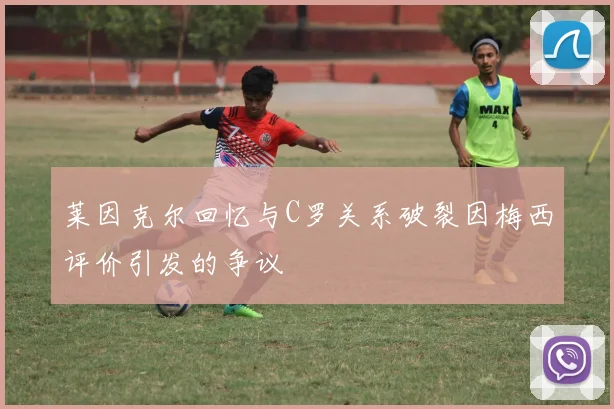 莱因克尔回忆与C罗关系破裂因梅西评价引发的争议