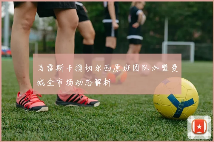 马雷斯卡携切尔西原班团队加盟曼城全市场动态解析