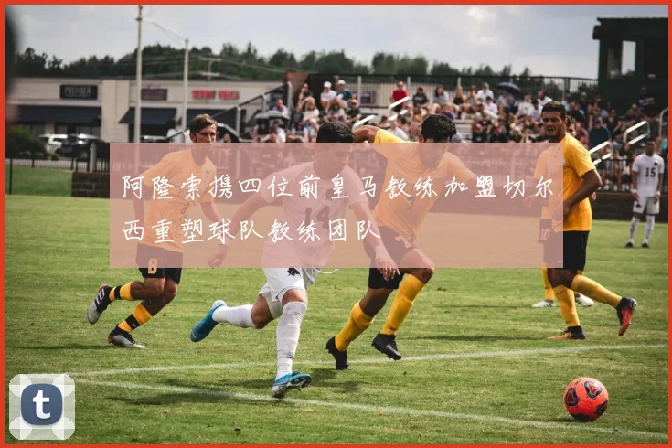 阿隆索携四位前皇马教练加盟切尔西重塑球队教练团队