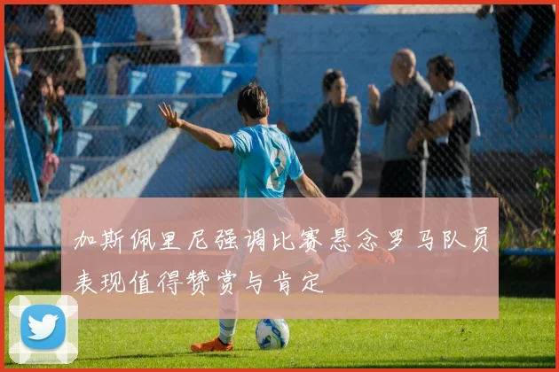 加斯佩里尼强调比赛悬念罗马队员表现值得赞赏与肯定