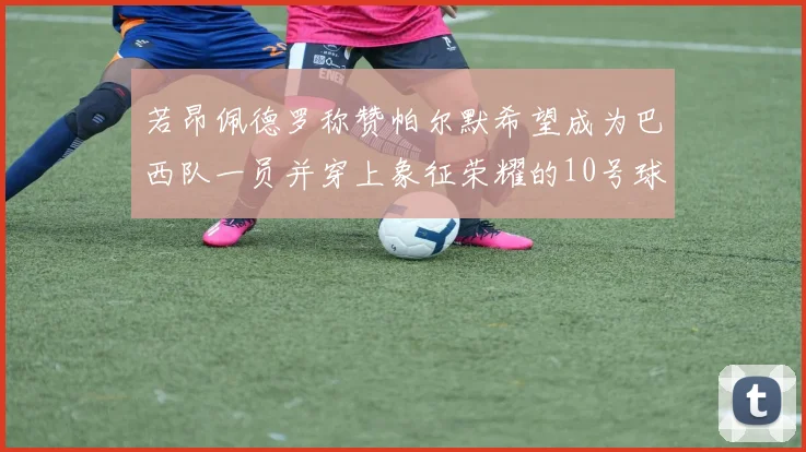 若昂佩德罗称赞帕尔默希望成为巴西队一员并穿上象征荣耀的10号球衣