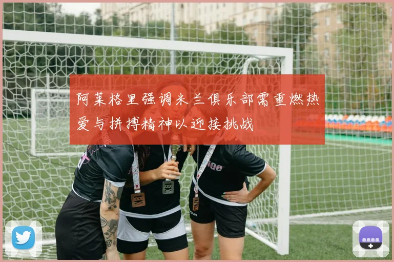 阿莱格里强调米兰俱乐部需重燃热爱与拼搏精神以迎接挑战