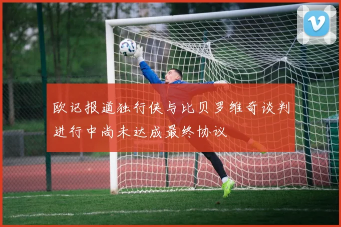 欧记报道独行侠与比贝罗维奇谈判进行中尚未达成最终协议