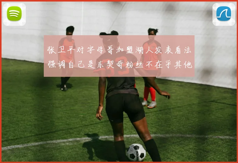张卫平对字母哥加盟湖人发表看法强调自己是东契奇粉丝不在乎其他球员动态