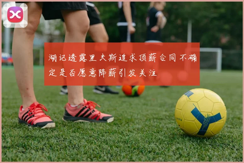 湖记透露里夫斯追求顶薪合同不确定是否愿意降薪引发关注