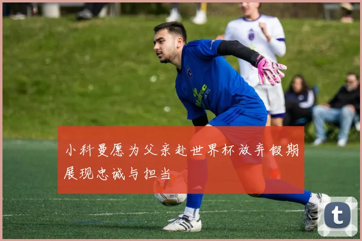 小科曼愿为父亲赴世界杯放弃假期展现忠诚与担当