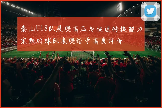 泰山U18队展现高压与快速转换能力宋凯对球队表现给予高度评价