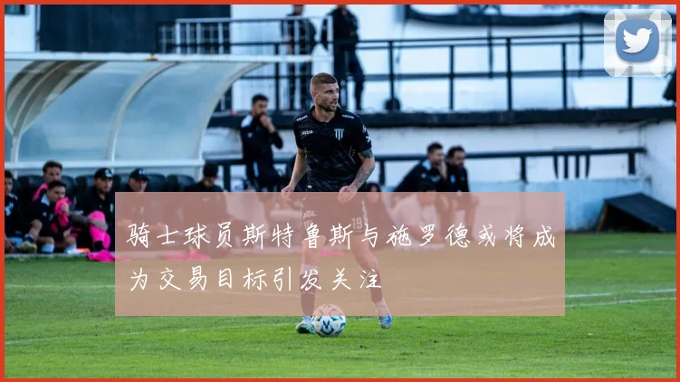 骑士球员斯特鲁斯与施罗德或将成为交易目标引发关注