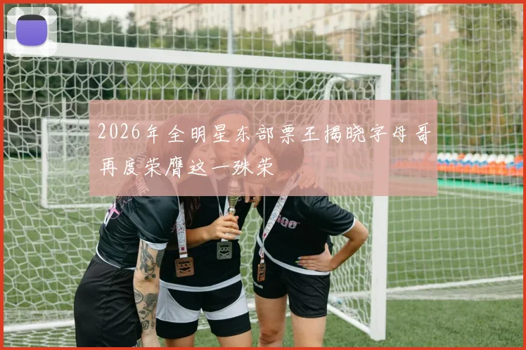 2026年全明星东部票王揭晓字母哥再度荣膺这一殊荣