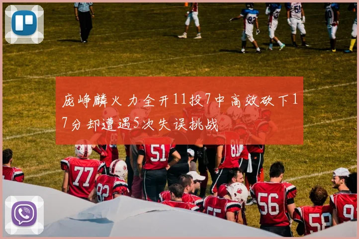 庞峥麟火力全开11投7中高效砍下17分却遭遇5次失误挑战