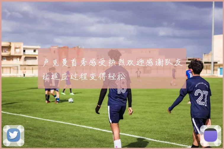 卢克曼首秀感受热烈欢迎感谢队友让适应过程变得轻松