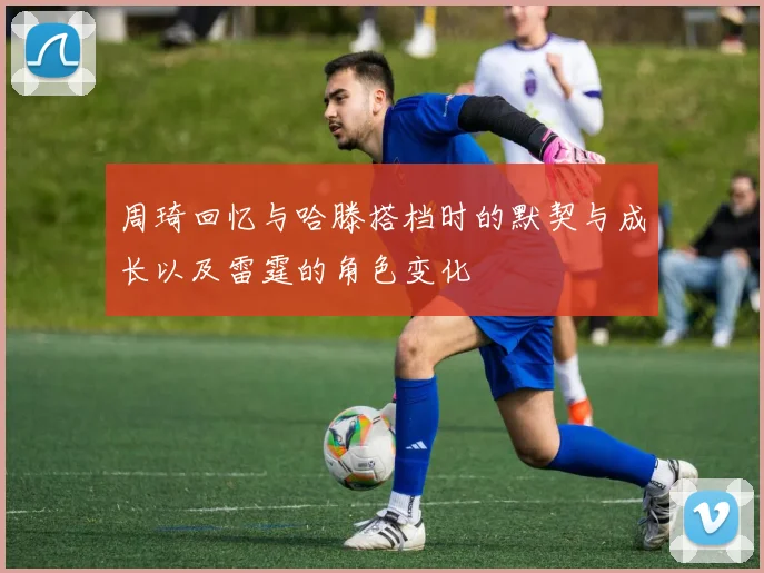 周琦回忆与哈滕搭档时的默契与成长以及雷霆的角色变化